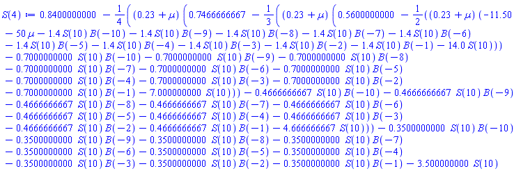 .8400000000-(1/4)*(.23+Âµ)*(.7466666667-(1/3)*(.23+Âµ)*(.5600000000-(1/2)*(.23+Âµ)*(-11.50-50*Âµ-1.4*S(10)*B(-10)-1.4*S(10)*B(-9)-1.4*S(10)*B(-8)-1.4*S(10)*B(-7)-1.4*S(10)*B(-6)-1.4*S(10)*B(-5)-1.4*S(10)*B(-4)-1.4*S(10)*B(-3)-1.4*S(10)*B(-2)-1.4*S(10)*B(-1)-14.0*S(10))-.7000000000*S(10)*B(-10)-.7000000000*S(10)*B(-9)-.7000000000*S(10)*B(-8)-.7000000000*S(10)*B(-7)-.7000000000*S(10)*B(-6)-.7000000000*S(10)*B(-5)-.7000000000*S(10)*B(-4)-.7000000000*S(10)*B(-3)-.7000000000*S(10)*B(-2)-.7000000000*S(10)*B(-1)-7.000000000*S(10))-.4666666667*S(10)*B(-10)-.4666666667*S(10)*B(-9)-.4666666667*S(10)*B(-8)-.4666666667*S(10)*B(-7)-.4666666667*S(10)*B(-6)-.4666666667*S(10)*B(-5)-.4666666667*S(10)*B(-4)-.4666666667*S(10)*B(-3)-.4666666667*S(10)*B(-2)-.4666666667*S(10)*B(-1)-4.666666667*S(10))-.3500000000*S(10)*B(-10)-.3500000000*S(10)*B(-9)-.3500000000*S(10)*B(-8)-.3500000000*S(10)*B(-7)-.3500000000*S(10)*B(-6)-.3500000000*S(10)*B(-5)-.3500000000*S(10)*B(-4)-.3500000000*S(10)*B(-3)-.3500000000*S(10)*B(-2)-.3500000000*S(10)*B(-1)-3.500000000*S(10)