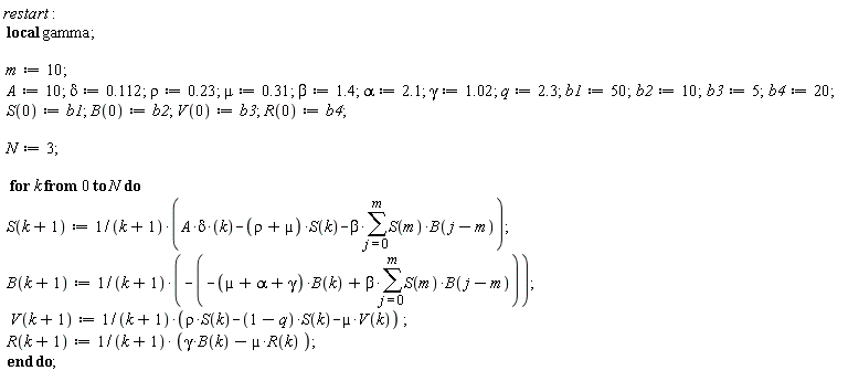 restart; _local(gamma); m := 10; A := 10; delta := .112; rho := .23; mu := .31; beta := 1.4; alpha := 2.1; gamma := 1.02; q := 2.3; b1 := 50; b2 := 10; b3 := 5; b4 := 20; S(0) := b1; B(0) := b2; V(0) := b3; R(0) := b4; N := 3; for k from 0 to N do S(k+1) := (A*delta*k-(rho+µ)*S(k)-beta*(sum(S(m)*B(j-m), j = 0 .. m)))/(k+1); B(k+1) := -(-(µ+alpha+gamma)*B(k)+beta*(sum(S(m)*B(j-m), j = 0 .. m)))/(k+1); V(k+1) := (rho*S(k)-(1-q)*S(k)-µ*V(k))/(k+1); R(k+1) := (gamma*B(k)-µ*R(k))/(k+1) end do