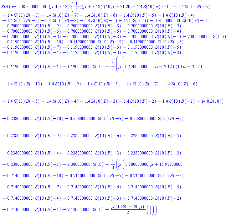 0.8500000000e-1*(Âµ+3.12)*((1/2)*(Âµ+3.12)*(10*Âµ+31.20-1.4*S(10)*B(-10)-1.4*S(10)*B(-9)-1.4*S(10)*B(-8)-1.4*S(10)*B(-7)-1.4*S(10)*B(-6)-1.4*S(10)*B(-5)-1.4*S(10)*B(-4)-1.4*S(10)*B(-3)-1.4*S(10)*B(-2)-1.4*S(10)*B(-1)-14.0*S(10))-.7000000000*S(10)*B(-10)-.7000000000*S(10)*B(-9)-.7000000000*S(10)*B(-8)-.7000000000*S(10)*B(-7)-.7000000000*S(10)*B(-6)-.7000000000*S(10)*B(-5)-.7000000000*S(10)*B(-4)-.7000000000*S(10)*B(-3)-.7000000000*S(10)*B(-2)-.7000000000*S(10)*B(-1)-7.000000000*S(10))-.1190000000*S(10)*B(-10)-.1190000000*S(10)*B(-9)-.1190000000*S(10)*B(-8)-.1190000000*S(10)*B(-7)-.1190000000*S(10)*B(-6)-.1190000000*S(10)*B(-5)-.1190000000*S(10)*B(-4)-.1190000000*S(10)*B(-3)-.1190000000*S(10)*B(-2)-.1190000000*S(10)*B(-1)-1.190000000*S(10)-(1/4)*Âµ*(.1700000000*(Âµ+3.12)*(10*Âµ+31.20-1.4*S(10)*B(-10)-1.4*S(10)*B(-9)-1.4*S(10)*B(-8)-1.4*S(10)*B(-7)-1.4*S(10)*B(-6)-1.4*S(10)*B(-5)-1.4*S(10)*B(-4)-1.4*S(10)*B(-3)-1.4*S(10)*B(-2)-1.4*S(10)*B(-1)-14.0*S(10))-.2380000000*S(10)*B(-10)-.2380000000*S(10)*B(-9)-.2380000000*S(10)*B(-8)-.2380000000*S(10)*B(-7)-.2380000000*S(10)*B(-6)-.2380000000*S(10)*B(-5)-.2380000000*S(10)*B(-4)-.2380000000*S(10)*B(-3)-.2380000000*S(10)*B(-2)-.2380000000*S(10)*B(-1)-2.380000000*S(10)-(1/3)*Âµ*(5.100000000*Âµ+15.91200000-.7140000000*S(10)*B(-10)-.7140000000*S(10)*B(-9)-.7140000000*S(10)*B(-8)-.7140000000*S(10)*B(-7)-.7140000000*S(10)*B(-6)-.7140000000*S(10)*B(-5)-.7140000000*S(10)*B(-4)-.7140000000*S(10)*B(-3)-.7140000000*S(10)*B(-2)-.7140000000*S(10)*B(-1)-7.140000000*S(10)-(1/2)*Âµ*(10.20-20*Âµ)))