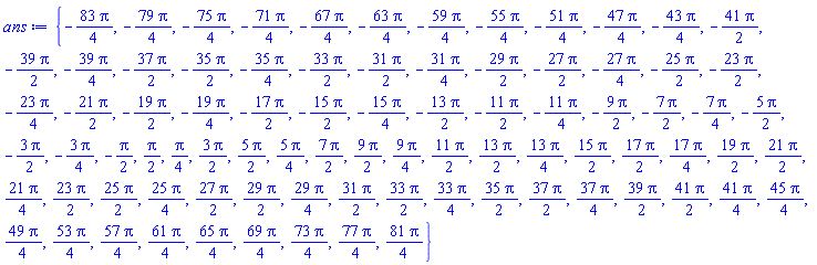 {-(83/4)*Pi, -(79/4)*Pi, -(75/4)*Pi, -(71/4)*Pi, -(67/4)*Pi, -(63/4)*Pi, -(59/4)*Pi, -(55/4)*Pi, -(51/4)*Pi, -(47/4)*Pi, -(43/4)*Pi, -(41/2)*Pi, -(39/2)*Pi, -(39/4)*Pi, -(37/2)*Pi, -(35/2)*Pi, -(35/4)*Pi, -(33/2)*Pi, -(31/2)*Pi, -(31/4)*Pi, -(29/2)*Pi, -(27/2)*Pi, -(27/4)*Pi, -(25/2)*Pi, -(23/2)*Pi, -(23/4)*Pi, -(21/2)*Pi, -(19/2)*Pi, -(19/4)*Pi, -(17/2)*Pi, -(15/2)*Pi, -(15/4)*Pi, -(13/2)*Pi, -(11/2)*Pi, -(11/4)*Pi, -(9/2)*Pi, -(7/2)*Pi, -(7/4)*Pi, -(5/2)*Pi, -(3/2)*Pi, -(3/4)*Pi, -(1/2)*Pi, (1/2)*Pi, (1/4)*Pi, (3/2)*Pi, (5/2)*Pi, (5/4)*Pi, (7/2)*Pi, (9/2)*Pi, (9/4)*Pi, (11/2)*Pi, (13/2)*Pi, (13/4)*Pi, (15/2)*Pi, (17/2)*Pi, (17/4)*Pi, (19/2)*Pi, (21/2)*Pi, (21/4)*Pi, (23/2)*Pi, (25/2)*Pi, (25/4)*Pi, (27/2)*Pi, (29/2)*Pi, (29/4)*Pi, (31/2)*Pi, (33/2)*Pi, (33/4)*Pi, (35/2)*Pi, (37/2)*Pi, (37/4)*Pi, (39/2)*Pi, (41/2)*Pi, (41/4)*Pi, (45/4)*Pi, (49/4)*Pi, (53/4)*Pi, (57/4)*Pi, (61/4)*Pi, (65/4)*Pi, (69/4)*Pi, (73/4)*Pi, (77/4)*Pi, (81/4)*Pi}