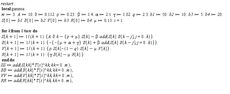 restart; _local(gamma); m := 3; A := 10; delta := .112; rho := .23; beta := 1.4; alpha := 2.1; gamma := 1.02; q := 2.3; b1 := 50; b2 := 10; b3 := 5; b4 := 20; S[0] := b1; B[0] := b2; V[0] := b3; R[0] := b4; mu := .13; i = 1; for k from 0 to m do S[k+1] := (A*delta*k-(rho+mu)*S[k]-beta*add(S[k]*B[k-j], j = 0 .. k))/(k+1); B[k+1] := -(-(mu+alpha+gamma)*B[k]+beta*add(S[k]*B[k-j], j = 0 .. k))/(k+1); V[k+1] := (rho*S[k]-(1-q)*S[k]-mu*V[k])/(k+1); R[k+1] := (gamma*B[k]-mu*R[k])/(k+1) end do; SS := add(S[kk]*T[i]^kk, kk = 0 .. m); BB := add(B[kk]*T[i]^kk, kk = 0 .. m); VV := add(V[kk]*T[i]^kk, kk = 0 .. m); RR := add(R[kk]*T[i]^kk, kk = 0 .. m)