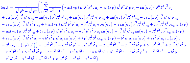 (sum((-sin(n*rho)*Pi^4*R^7*n^2*rho*a[n]+sin(n*rho)*Pi^2*R^9*k^2*rho*a[n]-sin(n*rho)*Pi*R^8*b^2*rho^2*a[n]+cos(n*rho)*Pi^4*R^7*n*a[n]-sin(n*rho)*Pi^5*R^5*n^2*a[n]+sin(n*rho)*Pi^4*R^5*n^2*rho*a[n]+sin(n*rho)*Pi^3*R^7*k^2*a[n]-3*sin(n*rho)*Pi^2*R^7*k^2*rho*a[n]-2*sin(n*rho)*Pi^2*R^6*b^2*rho*a[n]+4*sin(n*rho)*Pi*R^6*b^2*rho^2*a[n]-Pi^4*R^5*a[n]*n*cos(n*rho)-2*sin(n*rho)*Pi^3*R^5*k^2*a[n]+3*Pi^2*R^5*k^2*rho*a[n]*sin(n*rho)-sin(n*rho)*Pi^3*R^4*b^2*a[n]+6*sin(n*rho)*Pi^2*R^4*b^2*rho*a[n]-6*rho^2*R^4*b^2*Pi*a[n]*sin(n*rho)+Pi^3*R^3*k^2*a[n]*sin(n*rho)-R^3*k^2*rho*Pi^2*a[n]*sin(n*rho)+2*sin(n*rho)*Pi^3*R^2*b^2*a[n]-6*R^2*b^2*rho*Pi^2*a[n]*sin(n*rho)+4*rho^2*R^2*b^2*Pi*a[n]*sin(n*rho)-b^2*Pi^3*a[n]*sin(n*rho)+2*b^2*Pi^2*a[n]*sin(n*rho)*rho-b^2*Pi*a[n]*sin(n*rho)*rho^2)/(R^2-1), n = 1 .. infinity)-Pi*R^8*k^2*rho^2-Pi*R^7*b^2*rho^2-3*Pi^2*R^6*k^2*rho+2*Pi*R^6*k^2*rho^2-2*Pi^2*R^5*b^2*rho+5*Pi*R^5*b^2*rho^2+2*Pi^2*R^4*k^2*rho-Pi*R^4*k^2*rho^2+5*Pi^2*R^3*b^2*rho-7*Pi*R^3*b^2*rho^2-3*Pi^2*R*b^2*rho+3*Pi*R*b^2*rho^2+Pi^2*R^8*k^2*rho-3*R^5*b^2*rho^3+3*R^3*b^2*rho^3-R*b^2*rho^3-Pi^3*R^4*k^2-Pi^3*R^3*b^2+R^7*b^2*rho^3+Pi^3*R^6*k^2-Pi^3*R^6+Pi^3*R*b^2)/(Pi^3*R^6-Pi^3*R^4)