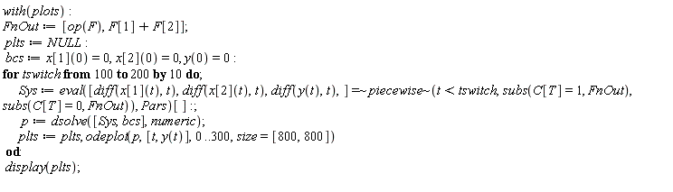 with(plots); FnOut := [op(F), F[1]+F[2]]; plts := NULL; bcs := x[1](0) = 0, x[2](0) = 0, y(0) = 0; for tswitch from 100 by 10 to 200 do Sys := (eval(`~`[`=`]([diff(x[1](t), t), diff(x[2](t), t), diff(y(t), t)], `~`[piecewise](t < tswitch, subs(C[T] = 1, FnOut), subs(C[T] = 0, FnOut))), Pars))[]; p := dsolve([Sys, bcs], numeric); plts := plts, odeplot(p, [t, y(t)], 0 .. 300, size = [800, 800]) end do; display(plts)