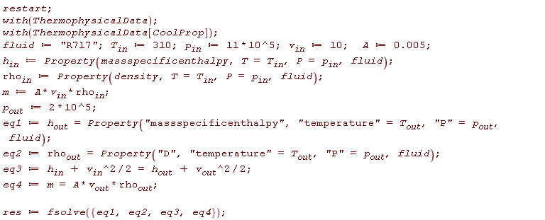 restart; with(ThermophysicalData); with(ThermophysicalData[CoolProp]); fluid := "R717"; T__in := 310; p__in := 11*10^5; v__in := 10; A := 0.5e-2; h__in := Property(massspecificenthalpy, T = T__in, P = p__in, fluid); rho__in := Property(density, T = T__in, P = p__in, fluid); m := A*v__in*rho__in; p__out := 2*10^5; eq1 := h__out = Property("massspecificenthalpy", "temperature" = T__out, "P" = p__out, fluid); eq2 := rho__out = Property("D", "temperature" = T__out, "P" = p__out, fluid); eq3 := h__in+(1/2)*v__in^2 = h__out+(1/2)*v__out^2; eq4 := m = A*v__out*rho__out; res := fsolve({eq1, eq2, eq3, eq4})