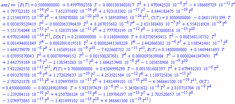 {B(T) = .5000000000+.4997992350*T-0.1003402817e-3*T^2+0.1470042520e-7*T^3-0.4186689729e-11*T^4+0.1797722185e-13*T^5-0.7652371692e-15*T^6+0.2923183302e-16*T^7-0.8844182475e-18*T^8+0.2215403975e-19*T^9-0.4589870880e-21*T^10+0.5389509965e-23*T^11, C(T) = .3000000000-0.4811931399e-1*T+0.3859529419e-2*T^2-0.2063396439e-3*T^3+0.8267055682e-5*T^4-0.2631388485e-6*T^5+0.6554216926e-8*T^6-0.5551714044e-10*T^7-0.1520371564e-10*T^8+0.2777703195e-11*T^9-0.3923000816e-12*T^10+0.4970214040e-13*T^11, DD(T) = .2100000000-.1140840000*T+0.3730565453e-1*T^2-0.8568110732e-2*T^3+0.1494601849e-2*T^4-0.2091819518e-3*T^5+0.2441368229e-4*T^6-0.2442660302e-5*T^7+0.2138541461e-6*T^8-0.1664279070e-7*T^9+0.1165691616e-8*T^10-0.7422668732e-10*T^11, E(T) = .1400000000+.1469441693*T-0.3995870043e-1*T^2+0.8709964152e-2*T^3-0.1500287681e-2*T^4+0.2093639084e-3*T^5-0.2441847491e-4*T^6+0.2442759169e-5*T^7-0.2138545263e-6*T^8+0.1664257448e-7*T^9-0.1165658906e-8*T^10+0.7422262550e-10*T^11, F(T) = .7000000000+.6324990290*T-0.1581608397e-2*T^2+0.2679492283e-5*T^3-0.6093270788e-8*T^4+0.1272029637e-9*T^5-0.4253521584e-11*T^6+0.1189725836e-12*T^7-0.2702521878e-14*T^8+0.3074973933e-16*T^9+0.3481499101e-17*T^10-0.6346661500e-18*T^11, G(T) = .4500000000-0.2249028960e-2*T+0.5983397429e-5*T^2-0.5345061622e-7*T^3+0.2810718704e-8*T^4-0.1239204116e-9*T^5+0.4250786124e-11*T^6-0.1189706297e-12*T^7+0.2702520657e-14*T^8-0.3074973865e-16*T^9-0.3481499102e-17*T^10+0.6346661500e-18*T^11}