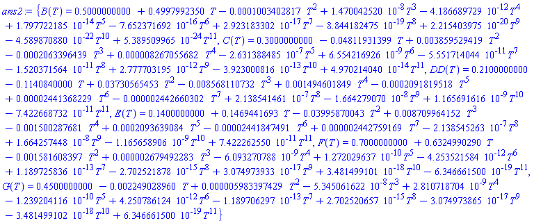{B(T) = .5000000000+.4997992350*T-0.1003402817e-3*T^2+0.1470042520e-7*T^3-0.4186689729e-11*T^4+0.1797722185e-13*T^5-0.7652371692e-15*T^6+0.2923183302e-16*T^7-0.8844182475e-18*T^8+0.2215403975e-19*T^9-0.4589870880e-21*T^10+0.5389509965e-23*T^11, C(T) = .3000000000-0.4811931399e-1*T+0.3859529419e-2*T^2-0.2063396439e-3*T^3+0.8267055682e-5*T^4-0.2631388485e-6*T^5+0.6554216926e-8*T^6-0.5551714044e-10*T^7-0.1520371564e-10*T^8+0.2777703195e-11*T^9-0.3923000816e-12*T^10+0.4970214040e-13*T^11, DD(T) = .2100000000-.1140840000*T+0.3730565453e-1*T^2-0.8568110732e-2*T^3+0.1494601849e-2*T^4-0.2091819518e-3*T^5+0.2441368229e-4*T^6-0.2442660302e-5*T^7+0.2138541461e-6*T^8-0.1664279070e-7*T^9+0.1165691616e-8*T^10-0.7422668732e-10*T^11, E(T) = .1400000000+.1469441693*T-0.3995870043e-1*T^2+0.8709964152e-2*T^3-0.1500287681e-2*T^4+0.2093639084e-3*T^5-0.2441847491e-4*T^6+0.2442759169e-5*T^7-0.2138545263e-6*T^8+0.1664257448e-7*T^9-0.1165658906e-8*T^10+0.7422262550e-10*T^11, F(T) = .7000000000+.6324990290*T-0.1581608397e-2*T^2+0.2679492283e-5*T^3-0.6093270788e-8*T^4+0.1272029637e-9*T^5-0.4253521584e-11*T^6+0.1189725836e-12*T^7-0.2702521878e-14*T^8+0.3074973933e-16*T^9+0.3481499101e-17*T^10-0.6346661500e-18*T^11, G(T) = .4500000000-0.2249028960e-2*T+0.5983397429e-5*T^2-0.5345061622e-7*T^3+0.2810718704e-8*T^4-0.1239204116e-9*T^5+0.4250786124e-11*T^6-0.1189706297e-12*T^7+0.2702520657e-14*T^8-0.3074973865e-16*T^9-0.3481499102e-17*T^10+0.6346661500e-18*T^11}