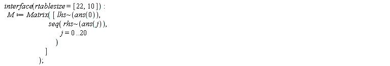 interface(rtablesize = [22, 10]); M := Matrix([`~`[lhs](ans(0)), seq(`~`[rhs](ans(j)), j = 0 .. 20)])