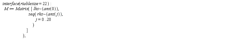 interface(rtablesize = 22); M := Matrix([`~`[lhs](ans(0)), seq(`~`[rhs](ans(j)), j = 0 .. 20)])