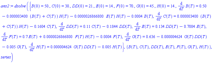dsolve*({B(0) = 50., C(0) = 30., DD(0) = 21., E(0) = 14., F(0) = 70., G(0) = 45., H(0) = 14., diff(B(T), T) = .50-0.3400e-5*(B(T)+C(T))*H(T)-0.26866800e-5*E(T)*H(T)-0.4e-3*B(T), diff(C(T), T) = 0.3400e-5*(B(T)+C(T))*H(T)-.1604*C(T), diff(DD(T), T) = .11*C(T)-.1844*DD(T), diff(E(T), T) = .134*DD(T)-.7004*E(T), diff(F(T), T) = .7*E(T)+0.26866800e-5*F(T)*H(T)-0.4e-3*F(T), diff(G(T), T) = .636-0.4624e-5*G(T)*DD(T)-0.5e-2*G(T), diff(H(T), T) = 0.4624e-5*G(T)*DD(T)-0.5e-2*H(T)}, {B(T), C(T), DD(T), E(T), F(T), G(T), H(T)}, series)
