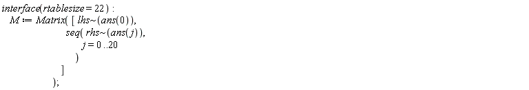 interface(rtablesize = 22); M := Matrix([`~`[lhs](ans(0)), seq(`~`[rhs](ans(j)), j = 0 .. 20)])