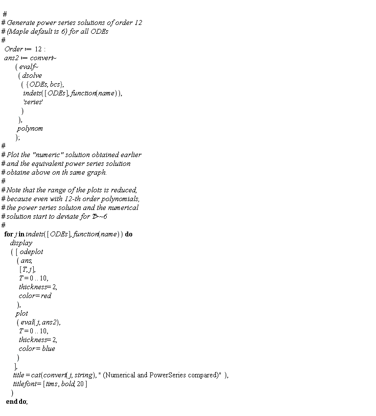 Order := 12; ans2 := `~`[convert](`~`[evalf](dsolve*({ODEs, bcs}, indets([ODEs], function(name)), 'series')), polynom); for j in indets([ODEs], function(name)) do display*([odeplot*(ans, [T, j], T = 0 .. 10, thickness = 2, color = red), plot*(eval(j, ans2), T = 0 .. 10, thickness = 2, color = blue)], title = cat(convert(j, string), " (Numerical and PowerSeries compared)"), titlefont = [tims, bold, 20]) end do