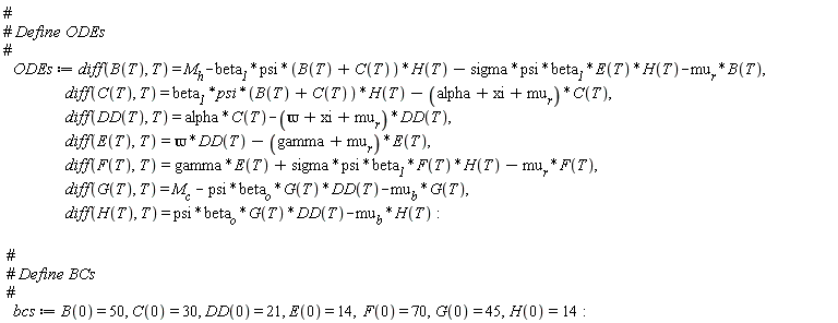 ODEs := diff(B(T), T) = M__h-beta__1*psi*(B(T)+C(T))*H(T)-sigma*psi*beta__1*E(T)*H(T)-mu__r*B(T), diff(C(T), T) = beta__1*psi*(B(T)+C(T))*H(T)-(alpha+xi+mu__r)*C(T), diff(DD(T), T) = alpha*C(T)-(`&varpi;`+xi+mu__r)*DD(T), diff(E(T), T) = `&varpi;`*DD(T)-(gamma+mu__r)*E(T), diff(F(T), T) = gamma*E(T)+sigma*psi*beta__1*F(T)*H(T)-mu__r*F(T), diff(G(T), T) = M__c-psi*beta__o*G(T)*DD(T)-mu__b*G(T), diff(H(T), T) = psi*beta__o*G(T)*DD(T)-mu__b*H(T):