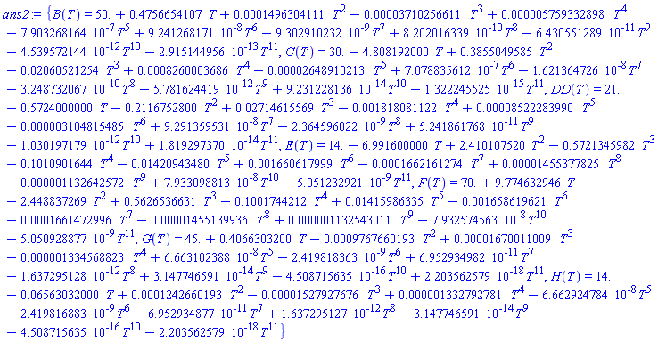 {B(T) = 50.+.4756654107*T+0.1496304111e-3*T^2-0.3710256611e-4*T^3+0.5759332898e-5*T^4-0.7903268164e-6*T^5+0.9241268171e-7*T^6-0.9302910232e-8*T^7+0.8202016339e-9*T^8-0.6430551289e-10*T^9+0.4539572144e-11*T^10-0.2915144956e-12*T^11, C(T) = 30.-4.808192000*T+.3855049585*T^2-0.2060521254e-1*T^3+0.8260003686e-3*T^4-0.2648910213e-4*T^5+0.7078835612e-6*T^6-0.1621364726e-7*T^7+0.3248732067e-9*T^8-0.5781624419e-11*T^9+0.9231228136e-13*T^10-0.1322245525e-14*T^11, DD(T) = 21.-.5724000000*T-.2116752800*T^2+0.2714615569e-1*T^3-0.1818081122e-2*T^4+0.8522283990e-4*T^5-0.3104815485e-5*T^6+0.9291359531e-7*T^7-0.2364596022e-8*T^8+0.5241861768e-10*T^9-0.1030197179e-11*T^10+0.1819297370e-13*T^11, E(T) = 14.-6.991600000*T+2.410107520*T^2-.5721345982*T^3+.1010901644*T^4-0.1420943480e-1*T^5+0.1660617999e-2*T^6-0.1662161274e-3*T^7+0.1455377825e-4*T^8-0.1132642572e-5*T^9+0.7933098813e-7*T^10-0.5051232921e-8*T^11, F(T) = 70.+9.774632946*T-2.448837269*T^2+.5626536631*T^3-.1001744212*T^4+0.1415986335e-1*T^5-0.1658619621e-2*T^6+0.1661472996e-3*T^7-0.1455139936e-4*T^8+0.1132543011e-5*T^9-0.7932574563e-7*T^10+0.5050928877e-8*T^11, G(T) = 45.+.4066303200*T-0.9767660193e-3*T^2+0.1670011009e-4*T^3-0.1334568823e-5*T^4+0.6663102388e-7*T^5-0.2419818363e-8*T^6+0.6952934982e-10*T^7-0.1637295128e-11*T^8+0.3147746591e-13*T^9-0.4508715635e-15*T^10+0.2203562579e-17*T^11, H(T) = 14.-0.6563032000e-1*T+0.1242660193e-3*T^2-0.1527927676e-4*T^3+0.1332792781e-5*T^4-0.6662924784e-7*T^5+0.2419816883e-8*T^6-0.6952934877e-10*T^7+0.1637295127e-11*T^8-0.3147746591e-13*T^9+0.4508715635e-15*T^10-0.2203562579e-17*T^11}