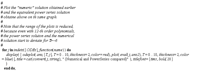 for j in indets([ODEs], function(name)) do display([odeplot(ans, [T, j], T = 0 .. 10, thickness = 2, color = red), plot(eval(j, ans2), T = 0 .. 10, thickness = 2, color = blue)], title = cat(convert(j, string), " (Numerical and PowerSeries compared)"), titlefont = [tims, bold, 20]) end do;