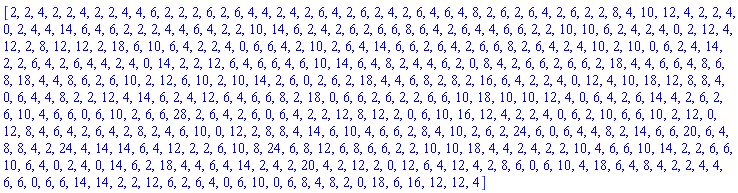 [2, 2, 4, 2, 2, 4, 2, 2, 4, 4, 6, 2, 2, 2, 6, 2, 6, 4, 4, 2, 4, 2, 6, 4, 2, 6, 2, 4, 2, 6, 4, 6, 4, 8, 2, 6, 2, 6, 4, 2, 6, 2, 2, 8, 4, 10, 12, 4, 2, 2, 4, 0, 2, 4, 4, 14, 6, 4, 6, 2, 2, 2, 4, 4, 6, 4, 2, 2, 10, 14, 6, 2, 4, 2, 6, 2, 6, 6, 8, 6, 4, 2, 6, 4, 4, 6, 6, 2, 2, 10, 10, 6, 2, 4, 2, 4, 0, 2, 12, 4, 12, 2, 8, 12, 12, 2, 18, 6, 10, 6, 4, 2, 2, 4, 0, 6, 6, 4, 2, 10, 2, 6, 4, 14, 6, 6, 2, 6, 4, 2, 6, 6, 8, 2, 6, 4, 2, 4, 10, 2, 10, 0, 6, 2, 4, 14, 2, 2, 6, 4, 2, 6, 4, 4, 2, 4, 0, 14, 2, 2, 12, 6, 4, 6, 6, 4, 6, 10, 14, 6, 4, 8, 2, 4, 4, 6, 2, 0, 8, 4, 2, 6, 6, 2, 6, 6, 2, 18, 4, 4, 6, 6, 4, 8, 6, 8, 18, 4, 4, 8, 6, 2, 6, 10, 2, 12, 6, 10, 2, 10, 14, 2, 6, 0, 2, 6, 2, 18, 4, 4, 6, 8, 2, 8, 2, 16, 6, 4, 2, 2, 4, 0, 12, 4, 10, 18, 12, 8, 8, 4, 0, 6, 4, 4, 8, 2, 2, 12, 4, 14, 6, 2, 4, 12, 6, 4, 6, 6, 8, 2, 18, 0, 6, 6, 2, 6, 2, 2, 6, 6, 10, 18, 10, 10, 12, 4, 0, 6, 4, 2, 6, 14, 4, 2, 6, 2, 6, 10, 4, 6, 6, 0, 6, 10, 2, 6, 6, 28, 2, 6, 4, 2, 6, 0, 6, 4, 2, 2, 12, 8, 12, 2, 0, 6, 10, 16, 12, 4, 2, 2, 4, 0, 6, 2, 10, 6, 6, 10, 2, 12, 0, 12, 8, 4, 6, 4, 2, 6, 4, 2, 8, 2, 4, 6, 10, 0, 12, 2, 8, 8, 4, 14, 6, 10, 4, 6, 6, 2, 8, 4, 10, 2, 6, 2, 24, 6, 0, 6, 4, 4, 8, 2, 14, 6, 6, 20, 6, 4, 8, 8, 4, 2, 24, 4, 14, 14, 6, 4, 12, 2, 2, 6, 10, 8, 24, 6, 8, 12, 6, 8, 6, 6, 2, 2, 10, 10, 18, 4, 4, 2, 4, 2, 2, 10, 4, 6, 6, 10, 14, 2, 2, 6, 6, 10, 6, 4, 0, 2, 4, 0, 14, 6, 2, 18, 4, 4, 6, 4, 14, 2, 4, 2, 20, 4, 2, 12, 2, 0, 12, 6, 4, 12, 4, 2, 8, 6, 0, 6, 10, 4, 18, 6, 4, 8, 4, 2, 2, 4, 4, 6, 6, 0, 6, 6, 14, 14, 2, 2, 12, 6, 2, 6, 4, 0, 6, 10, 0, 6, 8, 4, 8, 2, 0, 18, 6, 16, 12, 12, 4]