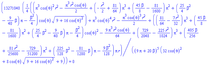 13271040*((1/4)*(Pi^3*cos(theta)^2*r^2-(1/2)*Pi^3*r^2*cos(theta)+(-(1/2)*r^2+81/64)*Pi^3+((45/8)*beta-81/1600)*Pi^2+((25/4)*beta^2-(9/40)*beta)*Pi-(1/4)*beta^2)*cos(theta)*(9+16*cos(theta)^2)^(1/2)+Pi^3*cos(theta)^4*r^2-(1/2)*Pi^3*cos(theta)^3*r^2+((81/64-(7/32)*r^2)*Pi^3+((45/8)*beta-81/1600)*Pi^2+((25/4)*beta^2-(9/40)*beta)*Pi-(1/4)*beta^2)*cos(theta)^2-(9/64)*Pi^3*r^2*cos(theta)+(729/2048-(225/1024)*r^2)*Pi^3+((405/256)*beta+(81/25600)*r^2-729/51200)*Pi^2+((225/128)*beta^2-(81/1280)*beta)*Pi-(9/128)*beta^2)*Pi*r/((9*Pi+20*beta)^5*(32*cos(theta)^2+8*cos(theta)*(9+16*cos(theta)^2)^(1/2)+9)) = 0