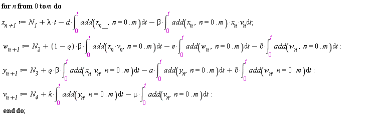 for n from 0 to m do `x__n+1` := N__1+lambda*t-d*(int(add(x__n__, n = 0 .. m), t = 0 .. t))-beta*(int(add(x__n, n = 0 .. m)*x__n*v__n, t = 0 .. t)); `w__n+1` := N__2+(1-q)*beta*(int(add(x__n*v__n, n = 0 .. m), t = 0 .. t))-e*(int(add(w__n, n = 0 .. m), t = 0 .. t))-delta*(int(add(w__n, n = 0 .. m), t = 0 .. t)); `y__n+1` := N__3+q*beta*(int(add(x__n*v__n, n = 0 .. m), t = 0 .. t))-a*(int(add(y[n], n = 0 .. m), t = 0 .. t))+delta*(int(add(w__n, n = 0 .. m), t = 0 .. t)); `v__n+1` := N__4+k*(int(add(y[n], n = 0 .. m), t = 0 .. t))-mu*(int(add(v[n], n = 0 .. m), t = 0 .. t)) end do;
