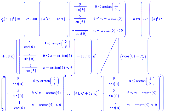 v__r(r, theta, beta) = -(259200*((4*C*beta+18*Pi)*piecewise(theta <= arctan(5/9), 9/cos(theta), theta <= Pi-arctan(5), 5/sin(theta), Pi-arctan(5) < theta, -1/cos(theta))+18*r*Pi))*C*r*((4*C*beta+18*Pi)*piecewise(theta <= arctan(5/9), 9/cos(theta), theta <= Pi-arctan(5), 5/sin(theta), Pi-arctan(5) < theta, -1/cos(theta))-18*r*Pi)*Pi^2/((r*cos(theta)-R__f)*(Int(piecewise(theta <= arctan(5/9), 9/cos(theta), theta <= Pi-arctan(5), 5/sin(theta), Pi-arctan(5) < theta, -1/cos(theta))^2, theta = 0 .. Pi))*(4*C*beta+18*Pi)^5*piecewise(theta <= arctan(5/9), 9/cos(theta), theta <= Pi-arctan(5), 5/sin(theta), Pi-arctan(5) < theta, -1/cos(theta))^2)