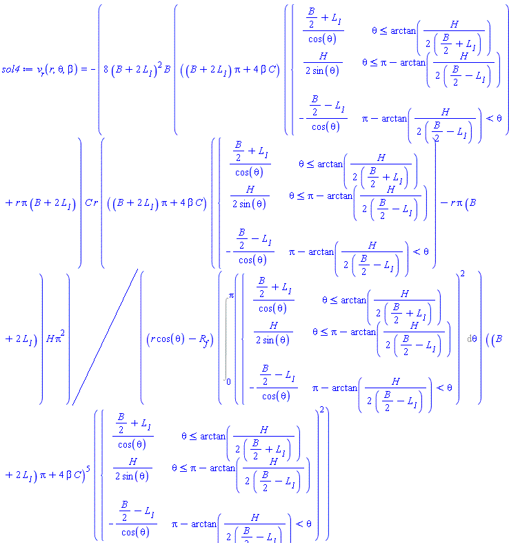 sol4 := v__r(r, theta, beta) = -8*(B+2*L__1)^2*B*(((B+2*L__1)*Pi+4*beta*C)*piecewise(theta <= arctan(H/(2*((1/2)*B+L__1))), ((1/2)*B+L__1)/cos(theta), theta <= Pi-arctan(H/(2*((1/2)*B-L__1))), H/(2*sin(theta)), Pi-arctan(H/(2*((1/2)*B-L__1))) < theta, -((1/2)*B-L__1)/cos(theta))+r*Pi*(B+2*L__1))*C*r*(((B+2*L__1)*Pi+4*beta*C)*piecewise(theta <= arctan(H/(2*((1/2)*B+L__1))), ((1/2)*B+L__1)/cos(theta), theta <= Pi-arctan(H/(2*((1/2)*B-L__1))), H/(2*sin(theta)), Pi-arctan(H/(2*((1/2)*B-L__1))) < theta, -((1/2)*B-L__1)/cos(theta))-r*Pi*(B+2*L__1))*H*Pi^2/((r*cos(theta)-R__f)*(Int(piecewise(theta <= arctan(H/(2*((1/2)*B+L__1))), ((1/2)*B+L__1)/cos(theta), theta <= Pi-arctan(H/(2*((1/2)*B-L__1))), H/(2*sin(theta)), Pi-arctan(H/(2*((1/2)*B-L__1))) < theta, -((1/2)*B-L__1)/cos(theta))^2, theta = 0 .. Pi))*((B+2*L__1)*Pi+4*beta*C)^5*piecewise(theta <= arctan(H/(2*((1/2)*B+L__1))), ((1/2)*B+L__1)/cos(theta), theta <= Pi-arctan(H/(2*((1/2)*B-L__1))), H/(2*sin(theta)), Pi-arctan(H/(2*((1/2)*B-L__1))) < theta, -((1/2)*B-L__1)/cos(theta))^2)