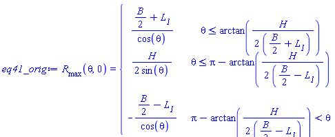 R__max(theta, 0) = piecewise(theta <= arctan((1/2)*H/((1/2)*B+L__1)), ((1/2)*B+L__1)/cos(theta), theta <= Pi-arctan((1/2)*H/((1/2)*B-L__1)), (1/2)*H/sin(theta), Pi-arctan((1/2)*H/((1/2)*B-L__1)) < theta, -((1/2)*B-L__1)/cos(theta))