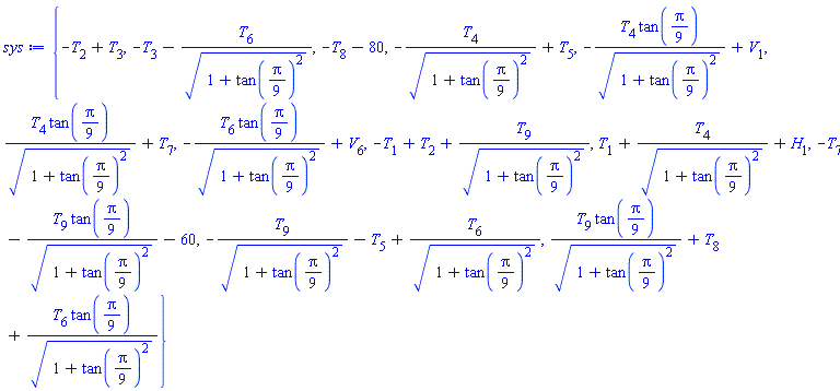 {-T[2]+T[3], -T[3]-T[6]/(1+tan((1/9)*Pi)^2)^(1/2), -T[8]-80, -T[4]/(1+tan((1/9)*Pi)^2)^(1/2)+T[5], -T[4]*tan((1/9)*Pi)/(1+tan((1/9)*Pi)^2)^(1/2)+V[1], T[4]*tan((1/9)*Pi)/(1+tan((1/9)*Pi)^2)^(1/2)+T[7], -T[6]*tan((1/9)*Pi)/(1+tan((1/9)*Pi)^2)^(1/2)+V[6], -T[1]+T[2]+T[9]/(1+tan((1/9)*Pi)^2)^(1/2), T[1]+T[4]/(1+tan((1/9)*Pi)^2)^(1/2)+H[1], -T[7]-T[9]*tan((1/9)*Pi)/(1+tan((1/9)*Pi)^2)^(1/2)-60, -T[9]/(1+tan((1/9)*Pi)^2)^(1/2)-T[5]+T[6]/(1+tan((1/9)*Pi)^2)^(1/2), T[9]*tan((1/9)*Pi)/(1+tan((1/9)*Pi)^2)^(1/2)+T[8]+T[6]*tan((1/9)*Pi)/(1+tan((1/9)*Pi)^2)^(1/2)}