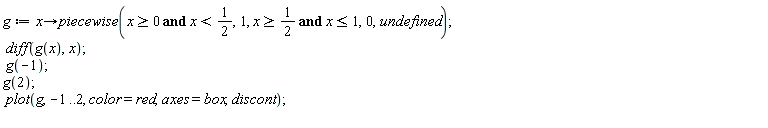 g := proc (x) options operator, arrow; piecewise(0 <= x and x < 1/2, 1, 1/2 <= x and x <= 1, 0, undefined) end proc; diff(g(x), x); g(-1); g(2); plot(g, -1 .. 2, color = red, axes = box, discont)