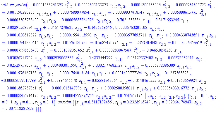 sol2 := fsolve([-0.1633261895e-3*z[1, 2]^2+0.2805135275e-3*z[1, 2]*z[2, 2]-0.1200583046e-3*z[2, 2]^2+0.6934805795e-3*z[1, 1]^2-0.1190280265e-2*z[1, 1]*z[2, 1]+0.7689977894e-4*z[1, 1]*z[1, 2]-0.9937418547e-4*z[1, 1]*z[2, 2]+0.5090615773e-3*z[2, 1]^2-0.3303758400e-4*z[2, 1]*z[1, 2]+0.5683264925e-4*z[2, 1]*z[2, 2]+.7021232886*z[1, 1]-.3171553245*z[1, 2]-0.8291569324e-1*z[2, 1]+0.4647270631e-1*z[2, 2]-.1436869545, 0.6763201108e-4*z[2, 1]*z[1, 2]-0.1020812322e-3*z[1, 2]*z[2, 2]-0.1554113990e-4*z[2, 1]*z[2, 2]-0.3577693711e-4*z[1, 1]*z[1, 2]+0.4330743651e-3*z[1, 1]*z[2, 1]-0.1941220415e-4*z[1, 1]*z[2, 2]-0.1736180925e-1+.5623450996*z[2, 1]-.2353707048*z[2, 2]-0.3226356619e-3*z[1, 1]^2+0.7598605473e-4*z[1, 2]^2-0.1392051452e-3*z[2, 1]^2+0.3283047567e-4*z[2, 2]^2+0.4653058230e-1*z[1, 1]-0.3026711709e-1*z[1, 2], 0.2939068385e-3*z[2, 1]^2+.4237544799*z[1, 1]-0.3129537402e-1*z[1, 2]-0.6276282411e-1*z[2, 1]+0.2529757039e-1*z[2, 2]+0.4003811990e-3*z[1, 1]^2+0.2177682527e-3*z[1, 1]*z[1, 2]-0.6872086309e-3*z[1, 1]*z[2, 1]-0.1976167183e-3*z[1, 1]*z[2, 2]-0.1764013184e-3*z[2, 1]*z[1, 2]+0.1600777394e-3*z[2, 1]*z[2, 2]-.1237363898, -0.8037012799e-4*z[2, 1]^2+0.3994641178e-1*z[1, 1]-0.2291248064e-1*z[1, 2]+.3140461555*z[2, 1]+0.1853659924e-1*z[2, 2]-0.1862737861e-3*z[1, 1]^2-0.1013147396e-3*z[1, 1]*z[1, 2]+0.2500356011e-3*z[1, 1]*z[2, 1]+0.5403916772e-4*z[1, 1]*z[2, 2]+0.8206914192e-4*z[2, 1]*z[1, 2]-0.4377396755e-4*z[2, 1]*z[2, 2]-0.1370765196e-1], {z[1, 1], z[1, 2], z[2, 1], z[2, 2]}, {z[1, 1] = 0 .. 1, z[1, 2] = 0 .. 1, z[2, 1] = 0 .. 1, z[2, 2] = 0 .. 1}, avoid = {{z[1, 1] = .3117132485, z[1, 2] = .2328518749, z[2, 1] = 0.2064174947e-1, z[2, 2] = 0.7118281938e-2}})