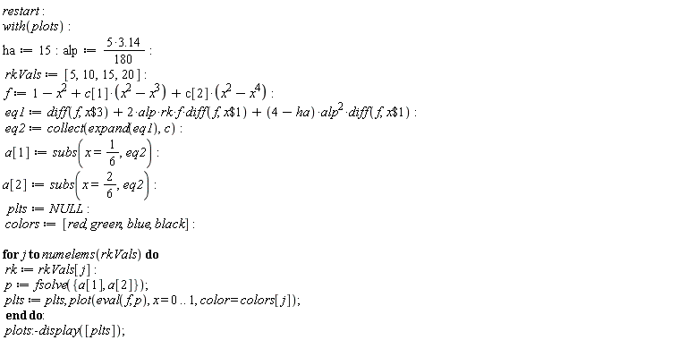 restart; with(plots); ha := 15; alp := (1/180)*(5*3.14); rkVals := [5, 10, 15, 20]; f := 1-x^2+c[1]*(-x^3+x^2)+c[2]*(-x^4+x^2); eq1 := diff(f, `$`(x, 3))+2*alp*rk*f*(diff(f, `$`(x, 1)))+(4-ha)*alp^2*(diff(f, `$`(x, 1))); eq2 := collect(expand(eq1), c); a[1] := subs(x = 1/6, eq2); a[2] := subs(x = 2*(1/6), eq2); plts := NULL; colors := [red, green, blue, black]; for j to numelems(rkVals) do rk := rkVals[j]; p := fsolve({a[1], a[2]}); plts := plts, plot(eval(f, p), x = 0 .. 1, color = colors[j]) end do; plots:-display([plts])