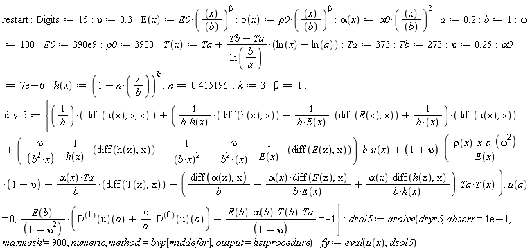 "restart:Digits :=15: upsilon:=0.3:E(x):=E0*((x)/((b)))^(beta):rho(x):=rho0*((x)/((b)))^(beta):alpha(x):=alpha0*((x)/((b)))^(beta):a:=0.2:b:=1:omega:=100:E0:=390e9:rho0:=3900:T(x):=Ta+(Tb-Ta)/(ln(b/(a)))*(ln(x)-ln(a)):Ta:=373:Tb:=273:upsilon:=0.25:alpha0:=7e-6:  h(x):=(1-n*(x/(b)))^(k):n:=0.415196:k:=3:beta:=1:    dsys5 := {(1/(b))*( diff(u(x),x,x) )+(1/(b*h(x))*(diff(h(x),x))+1/(b*E(x))*(diff(E(x),x))+1/(b*(x)))*(diff(u(x),x))+((upsilon)/((b^(2)*x))*1/(h(x))*(diff(h(x),x))-1/((b*x)^(2))+(upsilon)/(b^(2)*(x))*1/(E(x))*(diff(E(x),x)))*b*u(x)+(1+upsilon)*((rho(x)*x*b*(omega^(2)))/(E(x))*(1-upsilon)-(alpha(x)*Ta)/(b)*(diff(T(x),x))-((diff(alpha(x),x))/(b)+(alpha(x)*diff(E(x),x))/(b*E(x))+(alpha(x)*diff(h(x),x))/(b*h(x)))*Ta*T(x) ),u(a) = 0,(E(b))/((1-upsilon^(2)))*(D^((1))(u)(b)+upsilon/(b)*D^((0))(u)(b))-(E(b)*alpha(b)*T(b)*Ta)/((1-upsilon^())) =-1}:dsol5 := dsolve(dsys5,abserr=1e-1, 'maxmesh'=900, numeric, method=bvp[middefer],output=listprocedure):fy := eval(u(x),dsol5)"