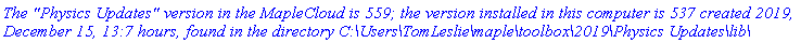 `The "Physics Updates" version in the MapleCloud is 559; the version installed in this computer is 537 created 2019, December 15, 13:7 hours, found in the directory C:\Users\TomLeslie\maple\toolbox\2019\Physics Updates\lib\`
