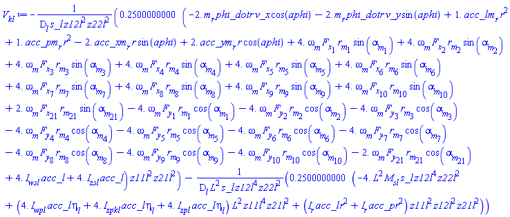 -.2500000000*(-2.*m__r*phi_dot*r*v_x*cos(aphi)-2.*m__r*phi_dot*r*v_y*sin(aphi)+1.*acc_l*m__r*r^2+1.*acc_p*m__r*r^2-2.*acc_x*m__r*r*sin(aphi)+2.*acc_y*m__r*r*cos(aphi)+4.*omega__m*F__x[1]*r__m[1]*sin(alpha__m[1])+4.*omega__m*F__x[2]*r__m[2]*sin(alpha__m[2])+4.*omega__m*F__x[3]*r__m[3]*sin(alpha__m[3])+4.*omega__m*F__x[4]*r__m[4]*sin(alpha__m[4])+4.*omega__m*F__x[5]*r__m[5]*sin(alpha__m[5])+4.*omega__m*F__x[6]*r__m[6]*sin(alpha__m[6])+4.*omega__m*F__x[7]*r__m[7]*sin(alpha__m[7])+4.*omega__m*F__x[8]*r__m[8]*sin(alpha__m[8])+4.*omega__m*F__x[9]*r__m[9]*sin(alpha__m[9])+4.*omega__m*F__x[10]*r__m[10]*sin(alpha__m[10])+2.*omega__m*F__x[21]*r__m[21]*sin(alpha__m[21])-4.*omega__m*F__y[1]*r__m[1]*cos(alpha__m[1])-4.*omega__m*F__y[2]*r__m[2]*cos(alpha__m[2])-4.*omega__m*F__y[3]*r__m[3]*cos(alpha__m[3])-4.*omega__m*F__y[4]*r__m[4]*cos(alpha__m[4])-4.*omega__m*F__y[5]*r__m[5]*cos(alpha__m[5])-4.*omega__m*F__y[6]*r__m[6]*cos(alpha__m[6])-4.*omega__m*F__y[7]*r__m[7]*cos(alpha__m[7])-4.*omega__m*F__y[8]*r__m[8]*cos(alpha__m[8])-4.*omega__m*F__y[9]*r__m[9]*cos(alpha__m[9])-4.*omega__m*F__y[10]*r__m[10]*cos(alpha__m[10])-2.*omega__m*F__y[21]*r__m[21]*cos(alpha__m[21])+4.*I__wsl*acc_l+4.*I__zsl*acc_l)*z11l^2*z21l^2/(D__l*s_l*z12l^2*z22l^2)-.2500000000*(-4.*L^2*M__sl*s_l*z12l^4*z22l^2+(4.*I__wpl*acc_l*eta__l+4.*I__zpkl*acc_l*eta__l+4.*I__zpl*acc_l*eta__l)*L^2*z11l^4*z21l^2+(I__r*acc_l*r^2+I__r*acc_p*r^2)*z11l^2*z12l^2*z21l^2)/(D__l*L^2*s_l*z12l^4*z22l^2)