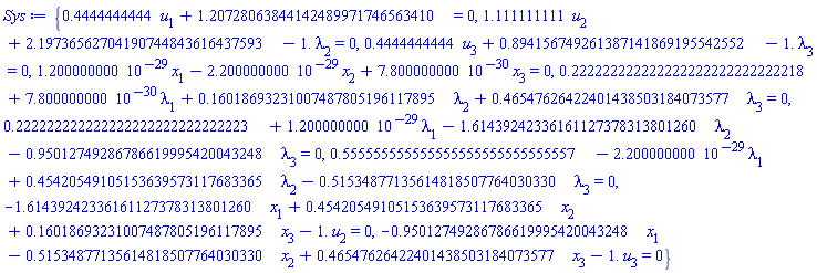{.4444444444*u[1]+1.20728063844142489971746563410 = 0, 1.111111111*u[2]+2.19736562704190744843616437593-1.*lambda[2] = 0, .4444444444*u[3]+.894156749261387141869195542552-1.*lambda[3] = 0, 0.1200000000e-28*x[1]-0.2200000000e-28*x[2]+0.7800000000e-29*x[3] = 0, .222222222222222222222222222218+0.7800000000e-29*lambda[1]+.16018693231007487805196117895*lambda[2]+.46547626422401438503184073577*lambda[3] = 0, .222222222222222222222222222223+0.1200000000e-28*lambda[1]-1.61439242336161127378313801260*lambda[2]-.95012749286786619995420043248*lambda[3] = 0, .555555555555555555555555555557-0.2200000000e-28*lambda[1]+.45420549105153639573117683365*lambda[2]-.51534877135614818507764030330*lambda[3] = 0, -1.61439242336161127378313801260*x[1]+.45420549105153639573117683365*x[2]+.16018693231007487805196117895*x[3]-1.*u[2] = 0, -.95012749286786619995420043248*x[1]-.51534877135614818507764030330*x[2]+.46547626422401438503184073577*x[3]-1.*u[3] = 0}
