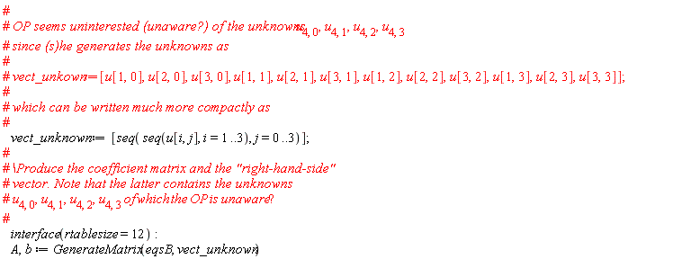 "# #` OP seems uninterested (unaware?) of the unknowns `u[4,0],u[4,1],u[4,2],u[4,3]  #` since (s)he generates the unknowns as` # #` vect_unkown:=`[u[1,0],u[2,0],u[3,0], u[1,1],u[2,1],u[3,1],u[1,2],u[2,2],u[3,2],u[1,3],u[2,3],u[3,3]]; # #` which can be written much more compactly as` #    vect_unknown:=[seq( seq(u[i,j], i=1..3), j=0..3)]; # #` \Produce the coefficient matrix and the "right-hand-side"` #` vector. Note that the latter contains the unknowns` #` u`[4,0],u[4,1],u[4,2],u[4,3] of which the OP is unaware"?" #    interface(rtablesize=12):    A,b := GenerateMatrix(eqsB, vect_unknown)"