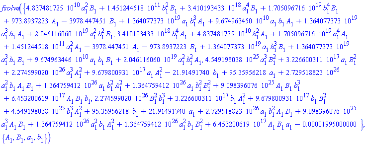 fsolve({0.4837481725e11*a[1]^2*B[1]+0.1451244518e12*b[1]^2*B[1]+0.3410193433e19*a[1]^4*B[1]+0.1705096716e20*b[1]^4*B[1]+973.8937223*A[1]-3978.447451*B[1]+0.1364077373e20*a[1]*b[1]^3*A[1]+0.9674963450e11*a[1]*b[1]*A[1]+0.1364077373e20*a[1]^3*b[1]*A[1]+0.2046116060e20*a[1]^2*b[1]^2*B[1], 0.3410193433e19*b[1]^4*A[1]+0.4837481725e11*b[1]^2*A[1]+0.1705096716e20*a[1]^4*A[1]+0.1451244518e12*a[1]^2*A[1]-3978.447451*A[1]-973.8937223*B[1]+0.1364077373e20*a[1]*b[1]^3*B[1]+0.1364077373e20*a[1]^3*b[1]*B[1]+0.9674963446e11*a[1]*b[1]*B[1]+0.2046116060e20*a[1]^2*b[1]^2*A[1], 0.4549198038e26*a[1]^3*B[1]^2+0.3226600311e18*a[1]*B[1]^2+0.2274599020e27*a[1]^3*A[1]^2+0.9679800931e18*a[1]*A[1]^2-21.91491740*b[1]+95.35956218*a[1]+0.2729518823e27*a[1]^2*b[1]*A[1]*B[1]+0.1364759412e27*a[1]*b[1]^2*A[1]^2+0.1364759412e27*a[1]*b[1]^2*B[1]^2+0.9098396076e26*A[1]*B[1]*b[1]^3+0.6453200619e18*A[1]*B[1]*b[1], 0.2274599020e27*B[1]^2*b[1]^3+0.3226600311e18*b[1]*A[1]^2+0.9679800931e18*b[1]*B[1]^2+0.4549198038e26*b[1]^3*A[1]^2+95.35956218*b[1]+21.91491740*a[1]+0.2729518823e27*a[1]*b[1]^2*A[1]*B[1]+0.9098396076e26*a[1]^3*A[1]*B[1]+0.1364759412e27*a[1]^2*b[1]*A[1]^2+0.1364759412e27*a[1]^2*b[1]*B[1]^2+0.6453200619e18*A[1]*B[1]*a[1]-0.1995000000e-4}, {A[1], B[1], a[1], b[1]})