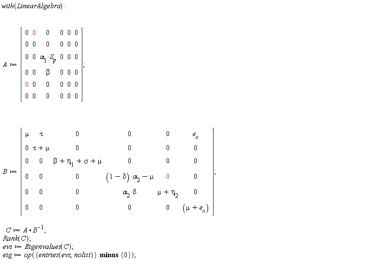 with(LinearAlgebra); A := Matrix(6, 6, {(1, 1) = 0, (1, 2) = 0, (1, 3) = 0, (1, 4) = 0, (1, 5) = 0, (1, 6) = 0, (2, 1) = 0, (2, 2) = 0, (2, 3) = 0, (2, 4) = 0, (2, 5) = 0, (2, 6) = 0, (3, 1) = 0, (3, 2) = 0, (3, 3) = alpha[1]*S[p], (3, 4) = 0, (3, 5) = 0, (3, 6) = 0, (4, 1) = 0, (4, 2) = 0, (4, 3) = beta, (4, 4) = 0, (4, 5) = 0, (4, 6) = 0, (5, 1) = 0, (5, 2) = 0, (5, 3) = 0, (5, 4) = 0, (5, 5) = 0, (5, 6) = 0, (6, 1) = 0, (6, 2) = 0, (6, 3) = 0, (6, 4) = 0, (6, 5) = 0, (6, 6) = 0}); B := Matrix(6, 6, {(1, 1) = mu, (1, 2) = tau, (1, 3) = 0, (1, 4) = 0, (1, 5) = 0, (1, 6) = e[o], (2, 1) = 0, (2, 2) = tau+mu, (2, 3) = 0, (2, 4) = 0, (2, 5) = 0, (2, 6) = 0, (3, 1) = 0, (3, 2) = 0, (3, 3) = beta+eta[1]+sigma+mu, (3, 4) = 0, (3, 5) = 0, (3, 6) = 0, (4, 1) = 0, (4, 2) = 0, (4, 3) = 0, (4, 4) = (1-delta)*alpha[2]-mu, (4, 5) = 0, (4, 6) = 0, (5, 1) = 0, (5, 2) = 0, (5, 3) = 0, (5, 4) = alpha[2]*delta, (5, 5) = mu+eta[2], (5, 6) = 0, (6, 1) = 0, (6, 2) = 0, (6, 3) = 0, (6, 4) = 0, (6, 5) = 0, (6, 6) = mu+e[o]}); C := A.(1/B); Rank(C); evs := Eigenvalues(C); eig := op(`minus`({entries(evs, nolist)}, {0}))