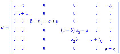 B := Matrix(6, 6, {(1, 1) = mu, (1, 2) = tau, (1, 3) = 0, (1, 4) = 0, (1, 5) = 0, (1, 6) = e[o], (2, 1) = 0, (2, 2) = tau+mu, (2, 3) = 0, (2, 4) = 0, (2, 5) = 0, (2, 6) = 0, (3, 1) = 0, (3, 2) = 0, (3, 3) = beta+eta[1]+sigma+mu, (3, 4) = 0, (3, 5) = 0, (3, 6) = 0, (4, 1) = 0, (4, 2) = 0, (4, 3) = 0, (4, 4) = (1-delta)*alpha[2]-mu, (4, 5) = 0, (4, 6) = 0, (5, 1) = 0, (5, 2) = 0, (5, 3) = 0, (5, 4) = alpha[2]*delta, (5, 5) = mu+eta[2], (5, 6) = 0, (6, 1) = 0, (6, 2) = 0, (6, 3) = 0, (6, 4) = 0, (6, 5) = 0, (6, 6) = mu+e[o]})