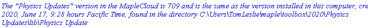 `The "Physics Updates" version in the MapleCloud is 709 and is the same as the version installed in this computer, created 2020, June 17, 9:28 hours Pacific Time, found in the directory C:\Users\TomLeslie\maple\toolbox\2020\Physics Updates\lib\Physics Update`