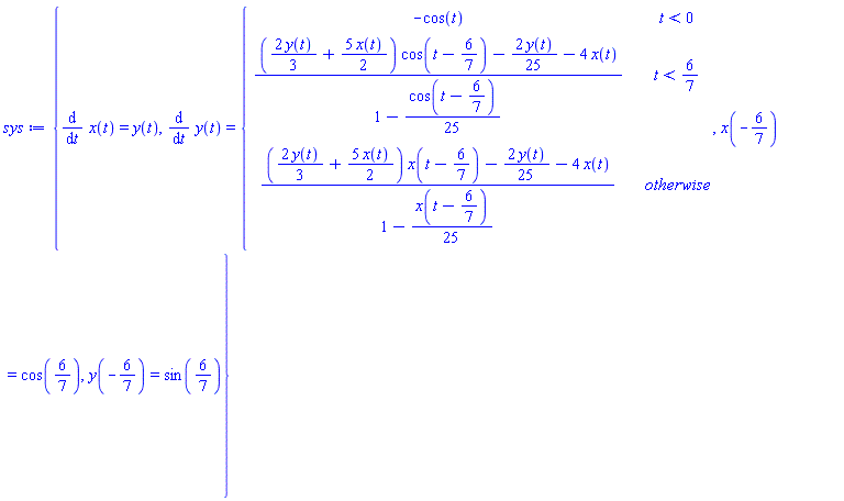 sys := {diff(x(t), t) = y(t), diff(y(t), t) = piecewise(t < 0, -cos(t), t < 6/7, ((2*y(t)*(1/3)+5*x(t)*(1/2))*cos(t-6/7)-2*y(t)*(1/25)-4*x(t))/(1-(1/25)*cos(t-6/7)), ((2*y(t)*(1/3)+5*x(t)*(1/2))*x(t-6/7)-2*y(t)*(1/25)-4*x(t))/(1-(1/25)*x(t-6/7))), x(-6/7) = cos(6/7), y(-6/7) = sin(6/7)}