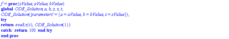 f := proc (zValue, aValue, bValue) global ODE_Solution, a, b, z, x, t; ODE_Solution('parameters' = [a = aValue, b = bValue, z = zValue]); try return eval(x(t), ODE_Solution(1)) catch: return 100 end try end proc