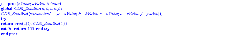 proc (zValue, aValue, bValue) global ODE_Solution, a, b, c, e, f, t; ODE_Solution('parameters' = [a = aValue, b = bValue, c = cValue, e = eValue, f = fvalue]); try return eval(x(t), ODE_Solution(1)) catch: return 100 end try end proc