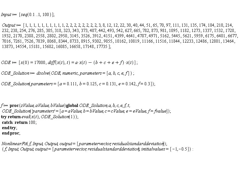 Input := [seq(.1 .. 1, 100)]; Output := [1, 1, 1, 1, 1, 1, 1, 1, 1, 1, 2, 2, 2, 2, 2, 2, 2, 2, 3, 8, 12, 12, 22, 30, 40, 44, 51, 65, 70, 97, 111, 131, 135, 174, 184, 210, 214, 232, 238, 254, 276, 285, 305, 318, 323, 343, 373, 407, 442, 493, 542, 627, 665, 782, 873, 981, 1095, 1182, 1273, 1337, 1532, 1728, 1932, 2170, 2388, 2558, 2802, 2950, 3145, 3526, 3912, 4151, 4399, 4641, 4787, 4971, 5162, 5445, 5621, 5959, 6175, 6401, 6677, 7016, 7261, 7526, 7839, 8068, 8344, 8733, 8915, 9302, 9855, 10162, 10819, 11166, 11516, 11844, 12233, 12486, 12801, 13464, 13873, 14554, 15181, 15682, 16085, 16658, 17148, 17735]; ODE := [x(0) = 17000, diff(x(t), t) = a*x(t)-(b+c+e+f)*x(t)]; ODE_Solution := dsolve(ODE, numeric, parameters = [a, b, c, e, f]); ODE_Solution(parameters = [a = .111, b = .125, c = .131, e = .142, f = .3]); f := proc (zValue, aValue, bValue) global ODE_Solution, a, b, c, e, f, t; ODE_Solution('parameters' = [a = aValue, b = bValue, c = cValue, e = eValue, f = fvalue]); try return eval(x(t), ODE_Solution(1)) catch: return 100 end try end proc; NonlinearFit(f, Input, Output, output = [parametervector, residualstandarddeviation]); f, Input, Output, output = [parametervector, residualstandarddeviation], initialvalues = [-1, -.5]