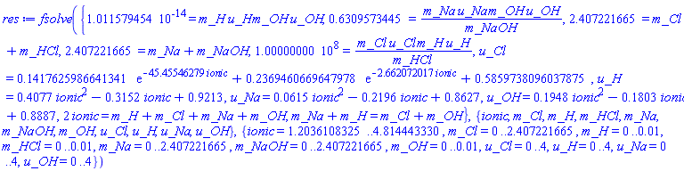 fsolve({0.1011579454e-13 = m_H*u_H*m_OH*u_OH, .6309573445 = m_Na*u_Na*m_OH*u_OH/m_NaOH, 2.407221665 = m_Cl+m_HCl, 2.407221665 = m_Na+m_NaOH, 100000000. = m_Cl*u_Cl*m_H*u_H/m_HCl, u_Cl = .1417625986641341*exp(-45.45546279*ionic)+.2369460669647978*exp(-2.662072017*ionic)+.5859738096037875, u_H = .4077*ionic^2-.3152*ionic+.9213, u_Na = 0.615e-1*ionic^2-.2196*ionic+.8627, u_OH = .1948*ionic^2-.1803*ionic+.8887, 2*ionic = m_H+m_Cl+m_Na+m_OH, m_Na+m_H = m_Cl+m_OH}, {ionic, m_Cl, m_H, m_HCl, m_Na, m_NaOH, m_OH, u_Cl, u_H, u_Na, u_OH}, {ionic = 1.2036108325 .. 4.814443330, m_Cl = 0 .. 2.407221665, m_H = 0 .. 0.1e-1, m_HCl = 0 .. 0.1e-1, m_Na = 0 .. 2.407221665, m_NaOH = 0 .. 2.407221665, m_OH = 0 .. 0.1e-1, u_Cl = 0 .. 4, u_H = 0 .. 4, u_Na = 0 .. 4, u_OH = 0 .. 4})
