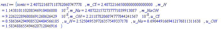 {ionic = 2.407221687118782060747778, m_Cl = 2.407221665000000000000000, m_H = 0.1143810110208346910486800e-6, m_Na = 2.407221572737771039913087, m_NaOH = 0.9226222896008691260626429e-7, m_OH = 0.2211878206074777844241567e-7, u_Cl = .5863642949085324404566185, u_H = 2.525049539726357549337178, u_Na = .6904491669412176811311638, u_OH = 1.583488655494620712846916}