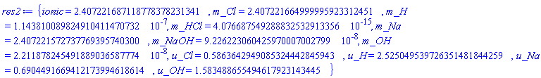 {ionic = 2.407221687118778378231341, m_Cl = 2.407221664999995923312451, m_H = 0.1143810089824910411470732e-6, m_HCl = 0.4076687549288832532913356e-14, m_Na = 2.407221572737769395740300, m_NaOH = 0.9226223060425970007002799e-7, m_OH = 0.2211878245491889036587774e-7, u_Cl = .5863642949085324442845943, u_H = 2.525049539726351481844259, u_Na = .6904491669412173994618614, u_OH = 1.583488655494617923143445}