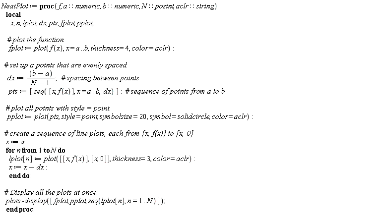 NeatPlot := proc (f, a::numeric, b::numeric, N::posint, aclr::string) local x, n, lplot, dx, pts, fplot, pplot; fplot := plot(f(x), x = a .. b, thickness = 4, color = aclr); dx := (b-a)/(N-1); pts := [seq([x, f(x)], x = a .. b, dx)]; pplot := plot(pts, style = point, symbolsize = 20, symbol = solidcircle, color = aclr); x := a; for n to N do lplot[n] := plot([[x, f(x)], [x, 0]], thickness = 3, color = aclr); x := x+dx end do; plots:-display([fplot, pplot, seq(lplot[n], n = 1 .. N)]) end proc