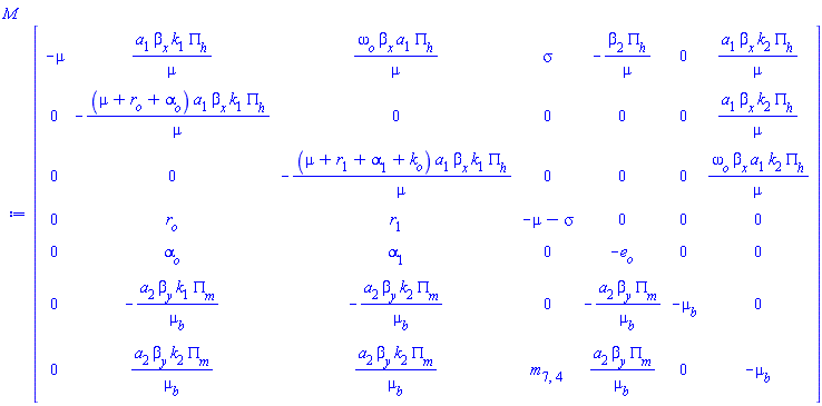 Matrix(7, 7, {(1, 1) = -mu, (1, 2) = a[1]*beta[x]*k[1]*PI[h]/mu, (1, 3) = omega[o]*beta[x]*a[1]*PI[h]/mu, (1, 4) = sigma, (1, 5) = -beta[2]*PI[h]/mu, (1, 6) = 0, (1, 7) = a[1]*beta[x]*k[2]*PI[h]/mu, (2, 1) = 0, (2, 2) = -(mu+r[o]+alpha[o])*a[1]*beta[x]*k[1]*PI[h]/mu, (2, 3) = 0, (2, 4) = 0, (2, 5) = 0, (2, 6) = 0, (2, 7) = a[1]*beta[x]*k[2]*PI[h]/mu, (3, 1) = 0, (3, 2) = 0, (3, 3) = -(mu+r[1]+alpha[1]+k[o])*a[1]*beta[x]*k[1]*PI[h]/mu, (3, 4) = 0, (3, 5) = 0, (3, 6) = 0, (3, 7) = omega[o]*beta[x]*a[1]*k[2]*PI[h]/mu, (4, 1) = 0, (4, 2) = r[o], (4, 3) = r[1], (4, 4) = -mu-sigma, (4, 5) = 0, (4, 6) = 0, (4, 7) = 0, (5, 1) = 0, (5, 2) = alpha[o], (5, 3) = alpha[1], (5, 4) = 0, (5, 5) = -e[o], (5, 6) = 0, (5, 7) = 0, (6, 1) = 0, (6, 2) = -a[2]*beta[y]*k[1]*PI[m]/mu[b], (6, 3) = -a[2]*beta[y]*k[2]*PI[m]/mu[b], (6, 4) = 0, (6, 5) = -a[2]*beta[y]*PI[m]/mu[b], (6, 6) = -mu[b], (6, 7) = 0, (7, 1) = 0, (7, 2) = a[2]*beta[y]*k[2]*PI[m]/mu[b], (7, 3) = a[2]*beta[y]*k[2]*PI[m]/mu[b], (7, 4) = m[7, 4], (7, 5) = a[2]*beta[y]*PI[m]/mu[b], (7, 6) = 0, (7, 7) = -mu[b]})