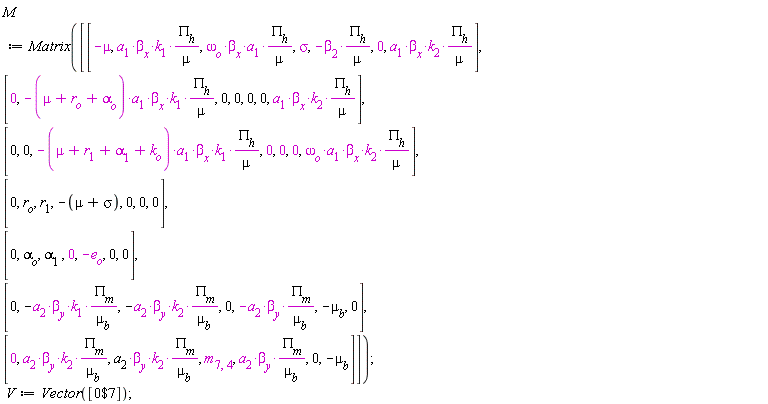 M := Matrix(Matrix(7, 7, {(1, 1) = -mu, (1, 2) = a[1]*beta[x]*k[1]*PI[h]/mu, (1, 3) = omega[o]*beta[x]*a[1]*PI[h]/mu, (1, 4) = sigma, (1, 5) = -beta[2]*PI[h]/mu, (1, 6) = 0, (1, 7) = a[1]*beta[x]*k[2]*PI[h]/mu, (2, 1) = 0, (2, 2) = -(mu+r[o]+alpha[o])*a[1]*beta[x]*k[1]*PI[h]/mu, (2, 3) = 0, (2, 4) = 0, (2, 5) = 0, (2, 6) = 0, (2, 7) = a[1]*beta[x]*k[2]*PI[h]/mu, (3, 1) = 0, (3, 2) = 0, (3, 3) = -(mu+r[1]+alpha[1]+k[o])*a[1]*beta[x]*k[1]*PI[h]/mu, (3, 4) = 0, (3, 5) = 0, (3, 6) = 0, (3, 7) = omega[o]*beta[x]*a[1]*k[2]*PI[h]/mu, (4, 1) = 0, (4, 2) = r[o], (4, 3) = r[1], (4, 4) = -mu-sigma, (4, 5) = 0, (4, 6) = 0, (4, 7) = 0, (5, 1) = 0, (5, 2) = alpha[o], (5, 3) = alpha[1], (5, 4) = 0, (5, 5) = -e[o], (5, 6) = 0, (5, 7) = 0, (6, 1) = 0, (6, 2) = -a[2]*beta[y]*k[1]*PI[m]/mu[b], (6, 3) = -a[2]*beta[y]*k[2]*PI[m]/mu[b], (6, 4) = 0, (6, 5) = -a[2]*beta[y]*PI[m]/mu[b], (6, 6) = -mu[b], (6, 7) = 0, (7, 1) = 0, (7, 2) = a[2]*beta[y]*k[2]*PI[m]/mu[b], (7, 3) = a[2]*beta[y]*k[2]*PI[m]/mu[b], (7, 4) = m[7, 4], (7, 5) = a[2]*beta[y]*PI[m]/mu[b], (7, 6) = 0, (7, 7) = -mu[b]})); V := Vector([`$`(0, 7)])