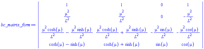 Matrix(4, 4, {(1, 1) = 1, (1, 2) = 1, (1, 3) = 0, (1, 4) = 1, (2, 1) = mu^2/L^2, (2, 2) = mu^2/L^2, (2, 3) = 0, (2, 4) = -mu^2/L^2, (3, 1) = mu^2*cosh(mu)/L^2-mu^2*sinh(mu)/L^2, (3, 2) = mu^2*cosh(mu)/L^2+mu^2*sinh(mu)/L^2, (3, 3) = -mu^2*sin(mu)/L^2, (3, 4) = -mu^2*cos(mu)/L^2, (4, 1) = cosh(mu)-sinh(mu), (4, 2) = cosh(mu)+sinh(mu), (4, 3) = sin(mu), (4, 4) = cos(mu)})