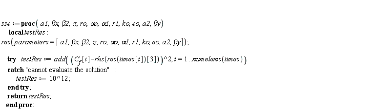 sse := proc (a1, `&beta;x`, beta2, sigma, ro, `&alpha;o`, alpha1, r1, ko, eo, a2, `&beta;y`) local testRes; res(parameters = [a1, `&beta;x`, beta2, sigma, ro, `&alpha;o`, alpha1, r1, ko, eo, a2, `&beta;y`]); try testRes := add((C__f[i]-rhs(res(times[i])[3]))^2, i = 1 .. numelems(times)) catch "cannot evaluate the solution": testRes := 1000000000000 end try; return testRes end proc: