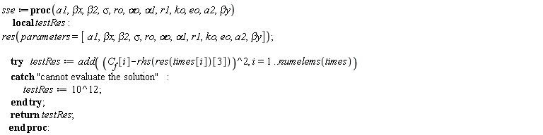 sse := proc (a1, `&beta;x`, beta2, sigma, ro, `&alpha;o`, alpha1, r1, ko, eo, a2, `&beta;y`) local testRes; res(parameters = [a1, `&beta;x`, beta2, sigma, ro, `&alpha;o`, alpha1, r1, ko, eo, a2, `&beta;y`]); try testRes := add((C__f[i]-rhs(res(times[i])[3]))^2, i = 1 .. numelems(times)) catch "cannot evaluate the solution": testRes := 1000000000000 end try; return testRes end proc: